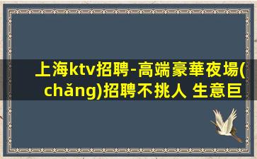 上海ktv招聘-高端豪華夜場(chǎng)招聘不挑人 生意巨好賺米輕松